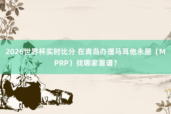 2026世界杯实时比分 在青岛办理马耳他永居(MPRP)找哪家靠谱?
