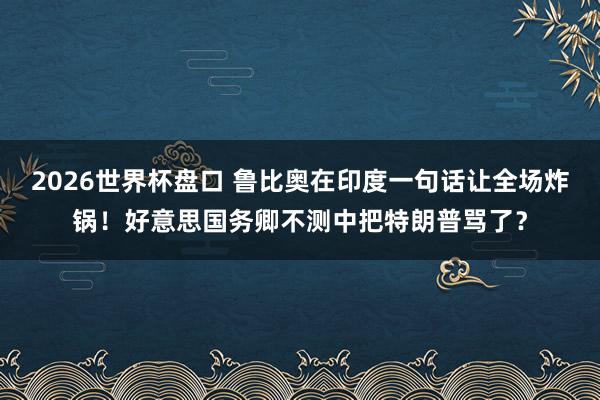 2026世界杯盘口 鲁比奥在印度一句话让全场炸锅!好意思国务卿不测中把特朗普骂了?