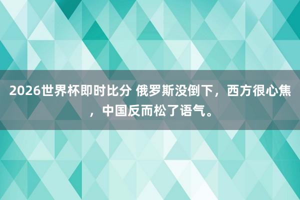 2026世界杯即时比分 俄罗斯没倒下,西方很心焦,中国反而松了语气。