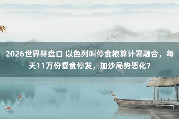 2026世界杯盘口 以色列叫停食粮算计署融合,每天11万份餐食停发,加沙局势恶化?