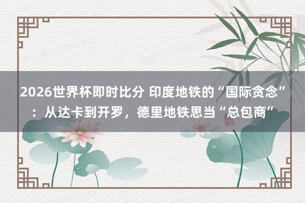 2026世界杯即时比分 印度地铁的“国际贪念”:从达卡到开罗,德里地铁思当“总包商”