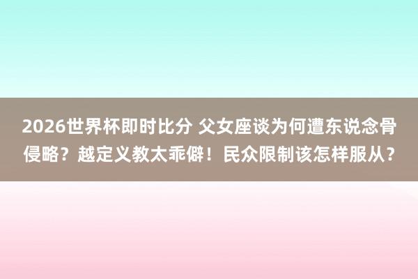 2026世界杯即时比分 父女座谈为何遭东说念骨侵略?越定义教太乖僻!民众限制该怎样服从?
