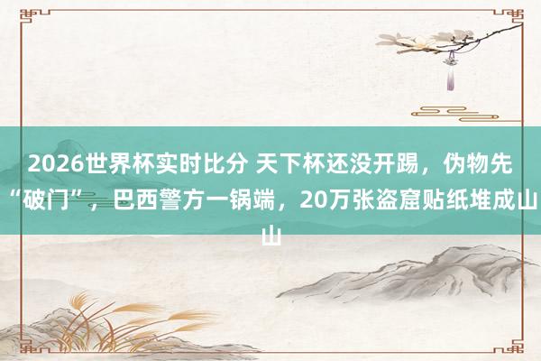 2026世界杯实时比分 天下杯还没开踢,伪物先“破门”,巴西警方一锅端,20万张盗窟贴纸堆成山