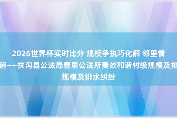 2026世界杯实时比分 规模争执巧化解 邻里情切促和谐——扶沟县公法局曹里公法所奏效和谐村级规模及排水纠纷