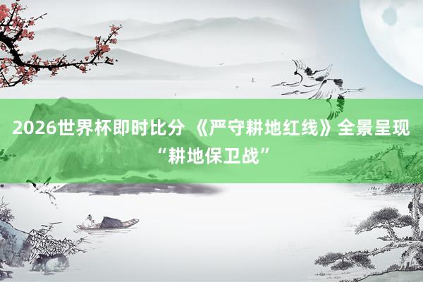 2026世界杯即时比分 《严守耕地红线》全景呈现“耕地保卫战”