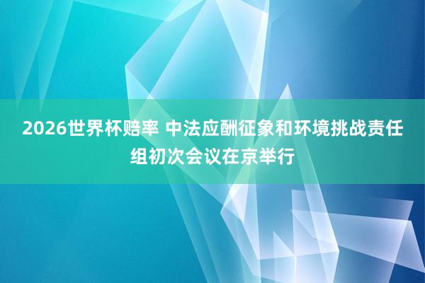 2026世界杯赔率 中法应酬征象和环境挑战责任组初次会议在京举行