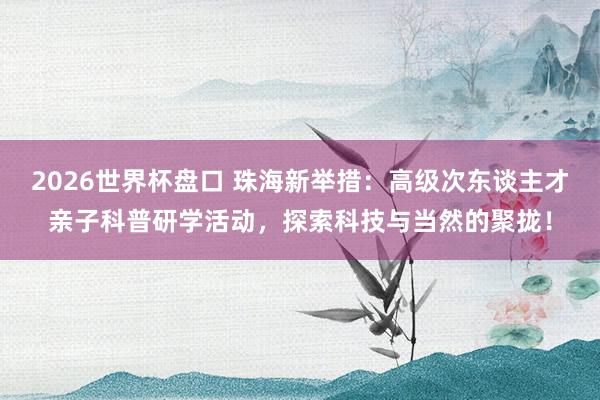 2026世界杯盘口 珠海新举措:高级次东谈主才亲子科普研学活动,探索科技与当然的聚拢!