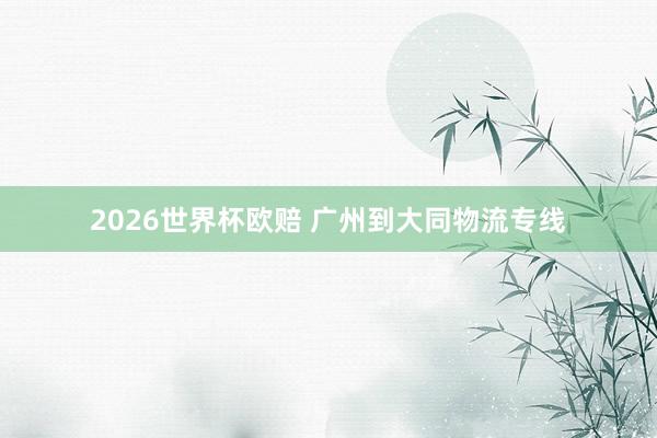 2026世界杯欧赔 广州到大同物流专线