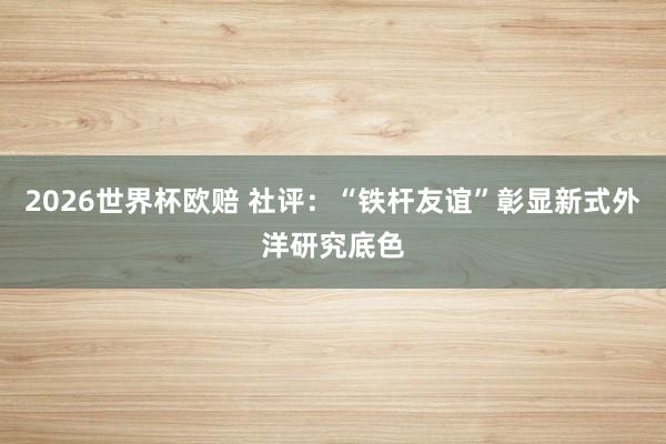 2026世界杯欧赔 社评:“铁杆友谊”彰显新式外洋研究底色