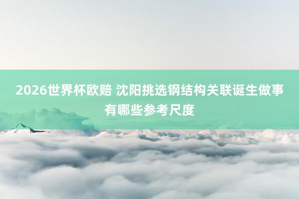 2026世界杯欧赔 沈阳挑选钢结构关联诞生做事有哪些参考尺度