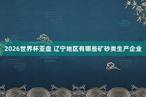 2026世界杯亚盘 辽宁地区有哪些矿砂类生产企业
