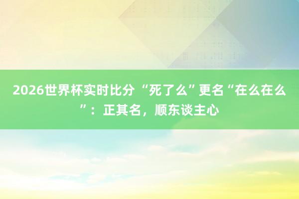 2026世界杯实时比分 “死了么”更名“在么在么”:正其名,顺东谈主心