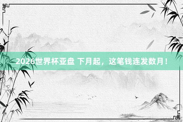 2026世界杯亚盘 下月起,这笔钱连发数月!