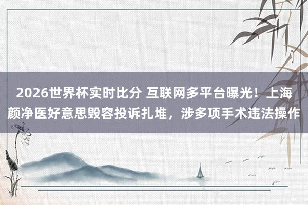2026世界杯实时比分 互联网多平台曝光!上海颜净医好意思毁容投诉扎堆,涉多项手术违法操作