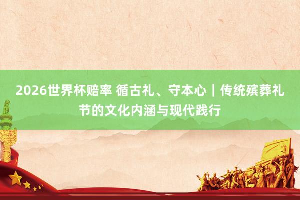 2026世界杯赔率 循古礼、守本心|传统殡葬礼节的文化内涵与现代践行