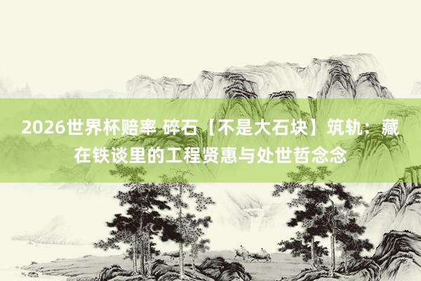 2026世界杯赔率 碎石【不是大石块】筑轨:藏在铁谈里的工程贤惠与处世哲念念
