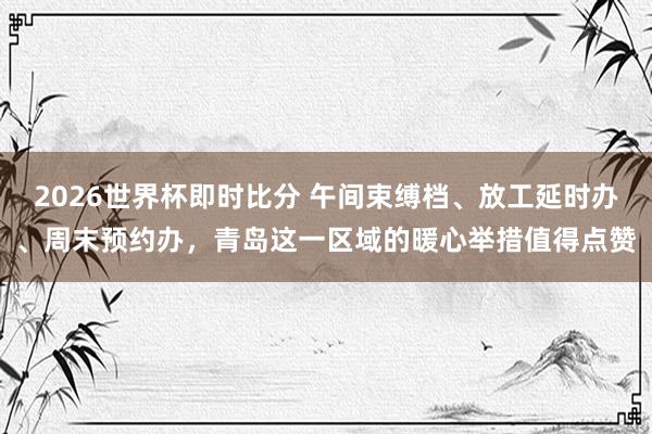 2026世界杯即时比分 午间束缚档、放工延时办、周末预约办,青岛这一区域的暖心举措值得点赞