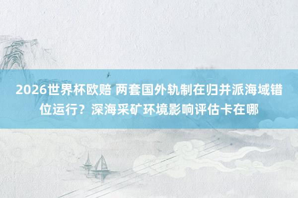 2026世界杯欧赔 两套国外轨制在归并派海域错位运行?深海采矿环境影响评估卡在哪