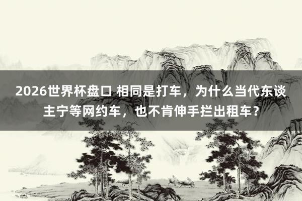 2026世界杯盘口 相同是打车,为什么当代东谈主宁等网约车,也不肯伸手拦出租车?