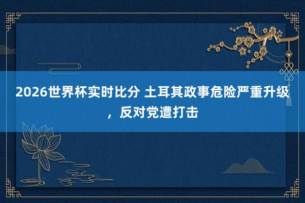 2026世界杯实时比分 土耳其政事危险严重升级,反对党遭打击