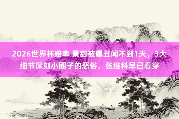 2026世界杯赔率 景甜被曝丑闻不到1天,3大细节深刻小圈子的恶俗,张继科早已看穿