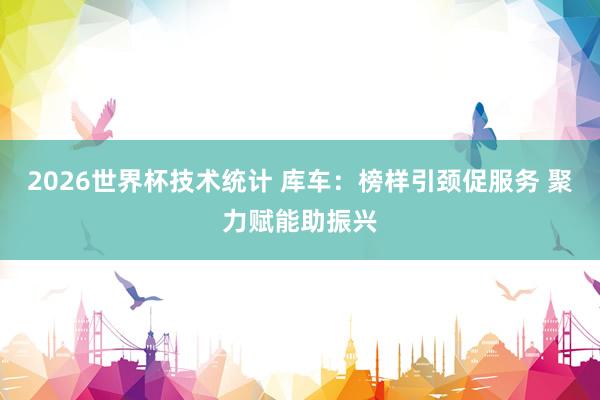 2026世界杯技术统计 库车:榜样引颈促服务 聚力赋能助振兴
