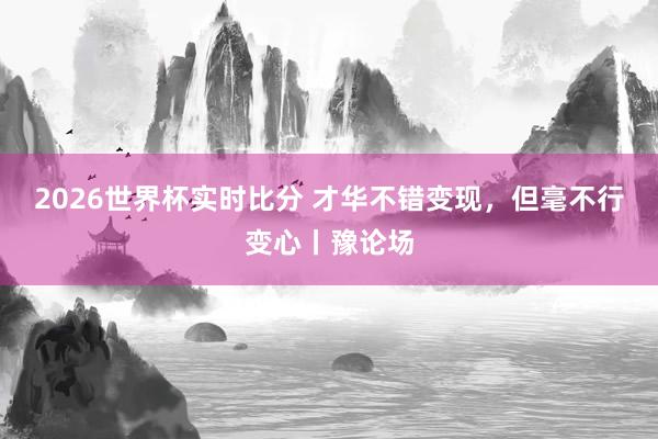 2026世界杯实时比分 才华不错变现，但毫不行变心丨豫论场