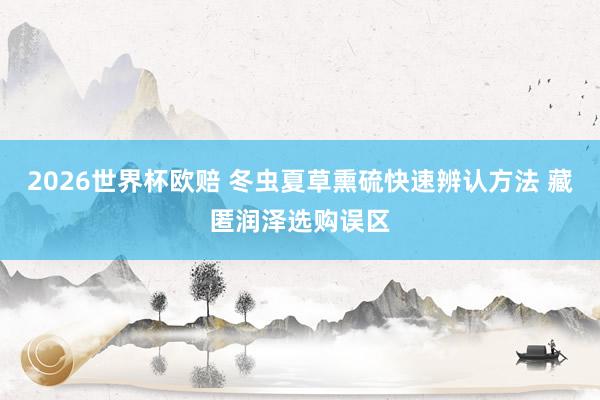 2026世界杯欧赔 冬虫夏草熏硫快速辨认方法 藏匿润泽选购误区