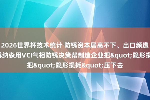 2026世界杯技术统计 防锈资本居高不下、出口频遭锈蚀退货?沈阳博纳森用VCI气相防锈决策帮制造企业把"隐形损耗"压下去
