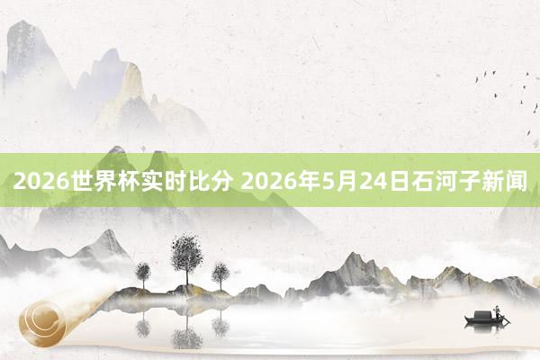 2026世界杯实时比分 2026年5月24日石河子新闻