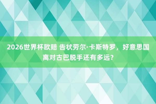 2026世界杯欧赔 告状劳尔·卡斯特罗,好意思国离对古巴脱手还有多远?