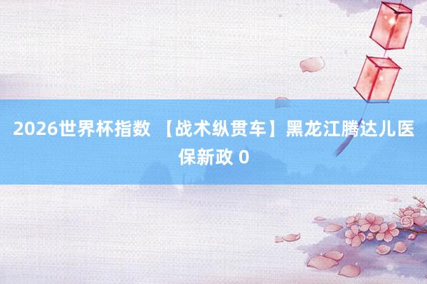 2026世界杯指数 【战术纵贯车】黑龙江腾达儿医保新政 0