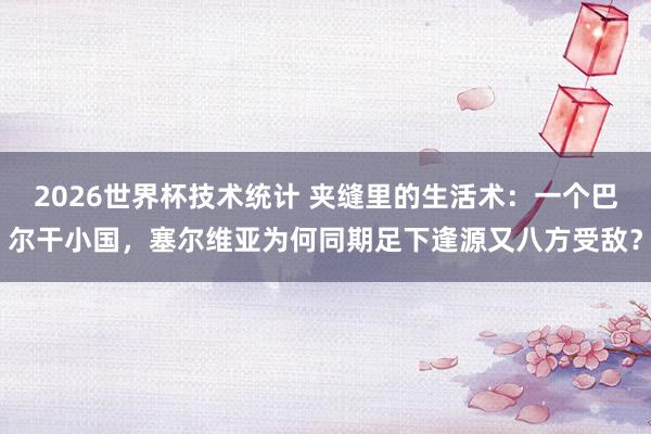 2026世界杯技术统计 夹缝里的生活术:一个巴尔干小国,塞尔维亚为何同期足下逢源又八方受敌?