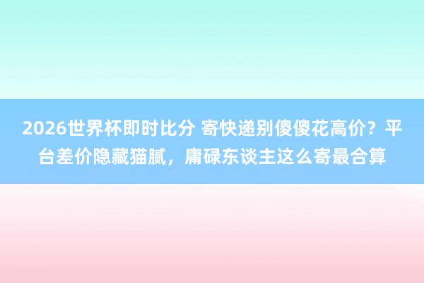 2026世界杯即时比分 寄快递别傻傻花高价?平台差价隐藏猫腻,庸碌东谈主这么寄最合算