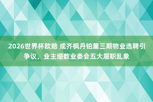 2026世界杯欧赔 成齐枫丹铂麓三期物业选聘引争议,业主细数业委会五大履职乱象