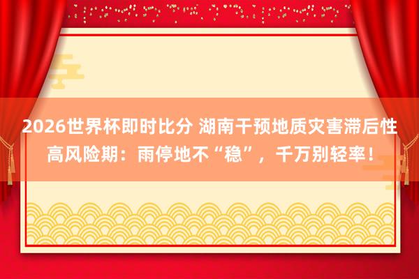 2026世界杯即时比分 湖南干预地质灾害滞后性高风险期:雨停地不“稳”,千万别轻率!