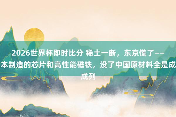 2026世界杯即时比分 稀土一断，东京慌了——日本制造的芯片和高性能磁铁，没了中国原材料全是成列