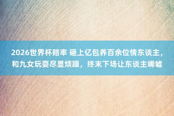 2026世界杯赔率 砸上亿包养百余位情东谈主,和九女玩耍尽显烦躁,终末下场让东谈主唏嘘