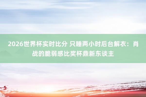 2026世界杯实时比分 只睡两小时后台解衣:肖战的脆弱感比奖杯鼎新东谈主