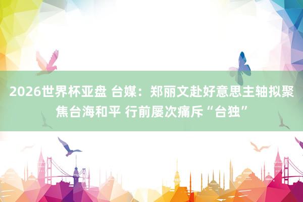 2026世界杯亚盘 台媒:郑丽文赴好意思主轴拟聚焦台海和平 行前屡次痛斥“台独”