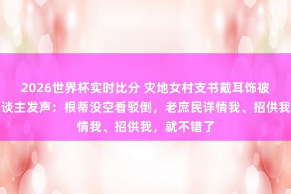 2026世界杯实时比分 灾地女村支书戴耳饰被网暴,本东谈主发声:根蒂没空看驳倒,老庶民详情我、招供我,就不错了