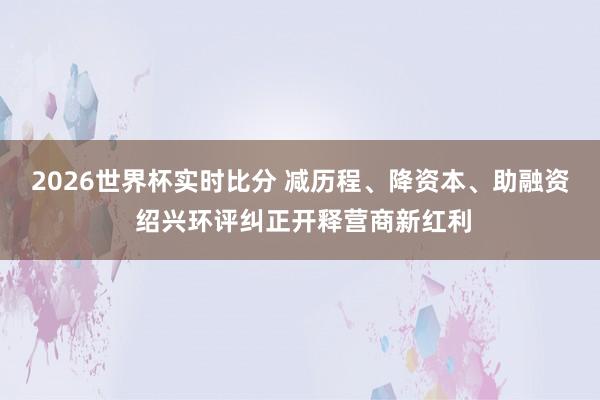 2026世界杯实时比分 减历程、降资本、助融资 绍兴环评纠正开释营商新红利
