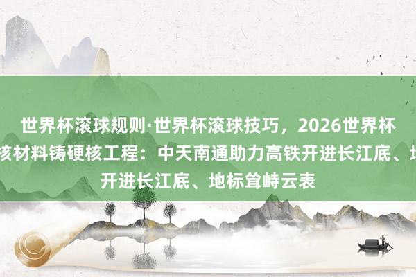 世界杯滚球规则·世界杯滚球技巧,2026世界杯文字直播 硬核材料铸硬核工程:中天南通助力高铁开进长江底、地标耸峙云表