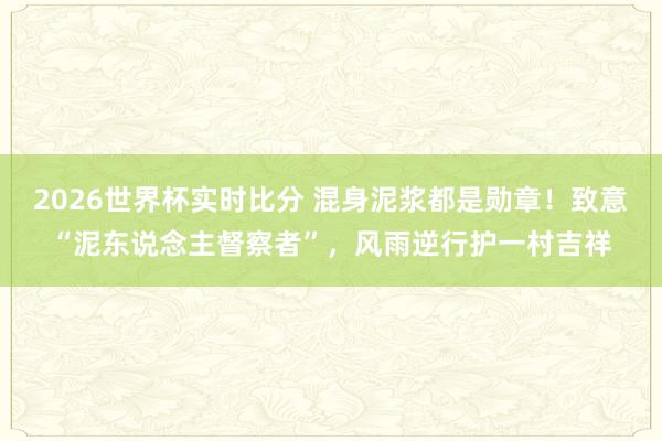 2026世界杯实时比分 混身泥浆都是勋章!致意“泥东说念主督察者”,风雨逆行护一村吉祥