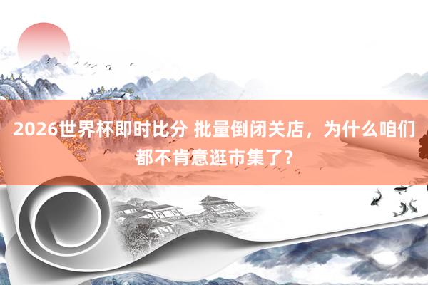 2026世界杯即时比分 批量倒闭关店,为什么咱们都不肯意逛市集了?