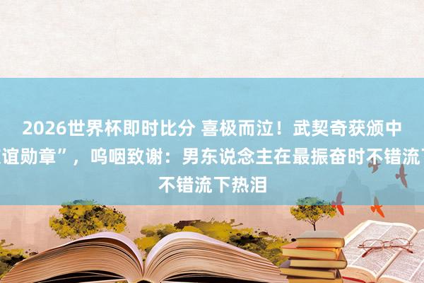 2026世界杯即时比分 喜极而泣!武契奇获颁中国“友谊勋章”,呜咽致谢:男东说念主在最振奋时不错流下热泪