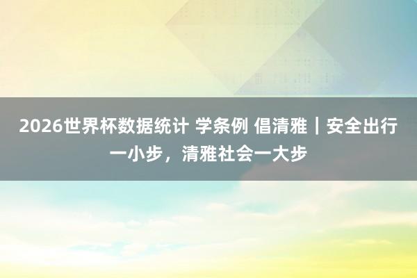 2026世界杯数据统计 学条例 倡清雅｜安全出行一小步，清雅社会一大步