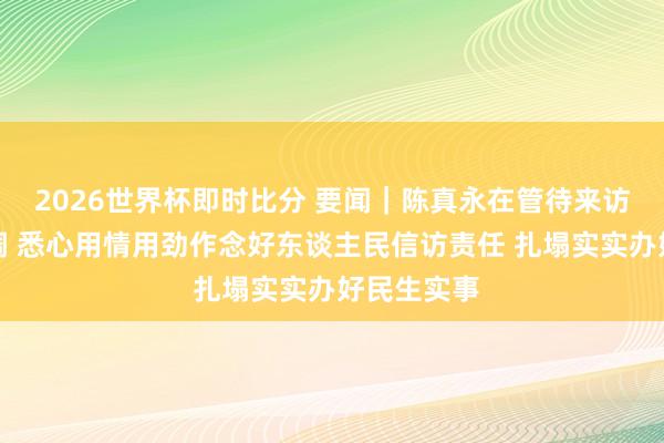 2026世界杯即时比分 要闻｜陈真永在管待来访内行时强调 悉心用情用劲作念好东谈主民信访责任 扎塌实实办好民生实事