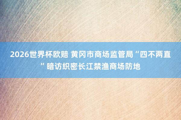 2026世界杯欧赔 黄冈市商场监管局“四不两直”暗访织密长江禁渔商场防地