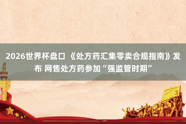 2026世界杯盘口 《处方药汇集零卖合规指南》发布 网售处方药参加“强监管时期”